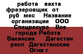 работа . вахта. фрезеровщик. от 50 000 руб./мес. › Название организации ­ ООО Спецресурс - Все города Работа » Вакансии   . Дагестан респ.,Дагестанские Огни г.